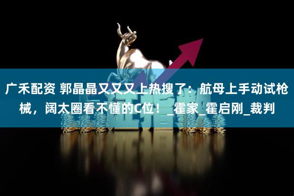 广禾配资 郭晶晶又又又上热搜了：航母上手动试枪械，阔太圈看不懂的C位！_霍家_霍启刚_裁判