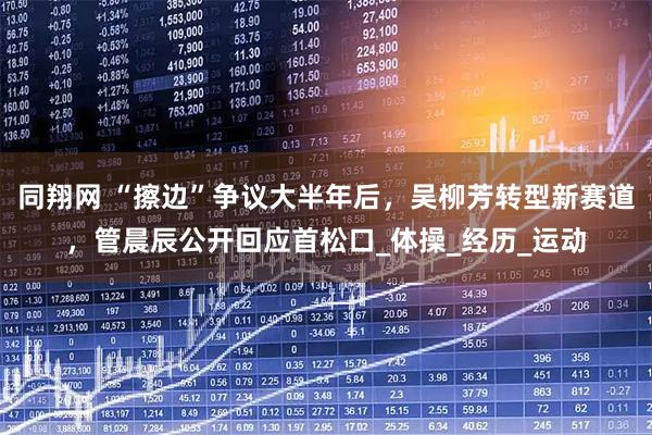 同翔网 “擦边”争议大半年后,吴柳芳转型新赛道,管晨辰公开回应首松口_体操_经历_运动