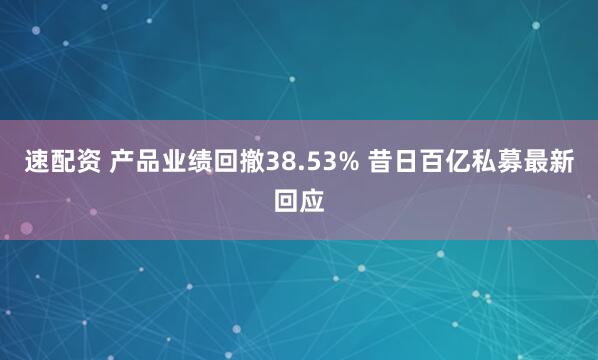 速配资 产品业绩回撤38.53% 昔日百亿私募最新回应