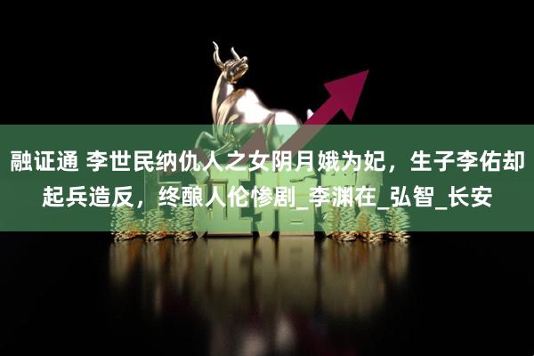 融证通 李世民纳仇人之女阴月娥为妃，生子李佑却起兵造反，终酿人伦惨剧_李渊在_弘智_长安