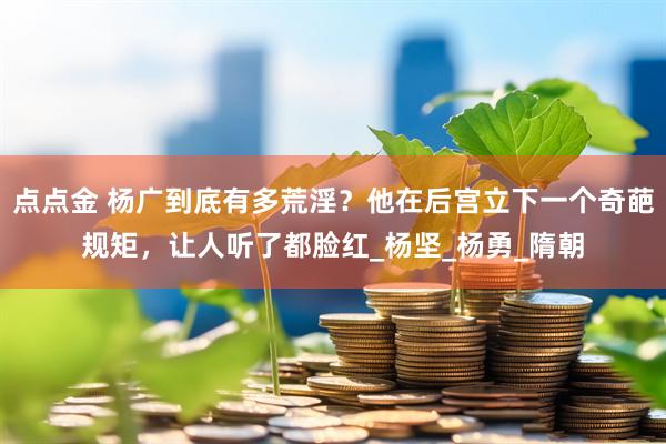 点点金 杨广到底有多荒淫？他在后宫立下一个奇葩规矩，让人听了都脸红_杨坚_杨勇_隋朝