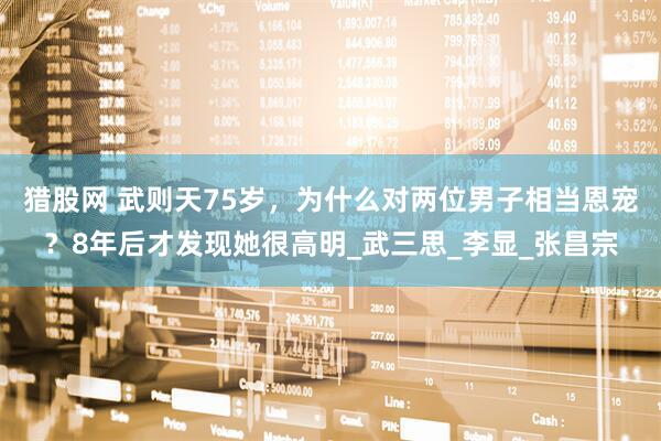 猎股网 武则天75岁，为什么对两位男子相当恩宠？8年后才发现她很高明_武三思_李显_张昌宗