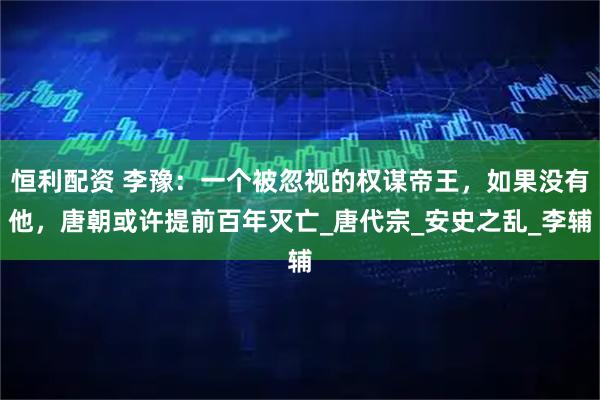 恒利配资 李豫：一个被忽视的权谋帝王，如果没有他，唐朝或许提前百年灭亡_唐代宗_安史之乱_李辅