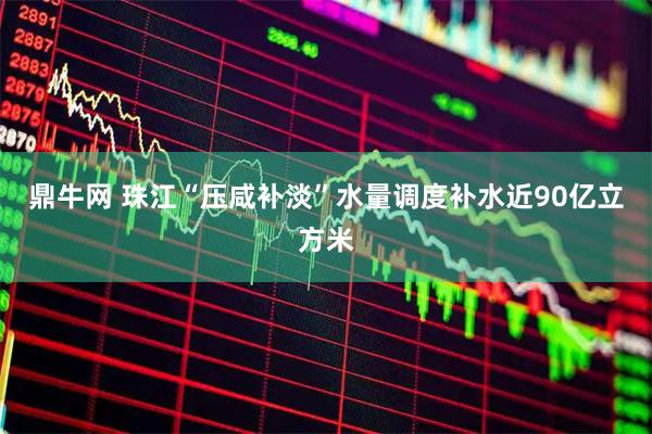 鼎牛网 珠江“压咸补淡”水量调度补水近90亿立方米