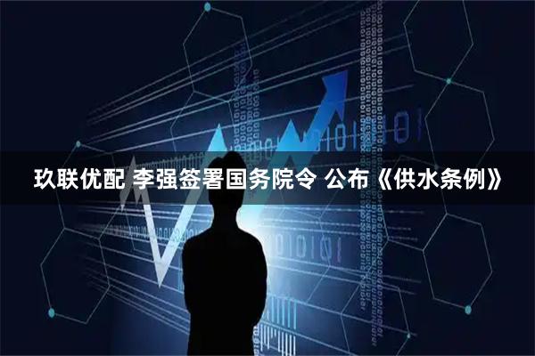 玖联优配 李强签署国务院令 公布《供水条例》