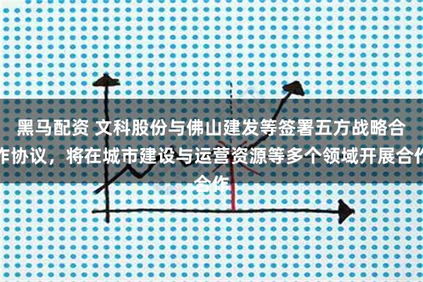 黑马配资 文科股份与佛山建发等签署五方战略合作协议，将在城市建设与运营资源等多个领域开展合作