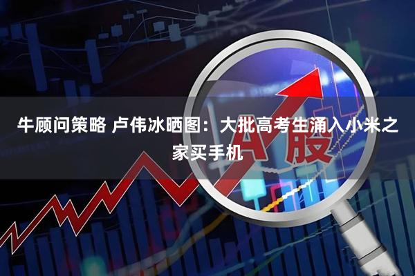 牛顾问策略 卢伟冰晒图：大批高考生涌入小米之家买手机