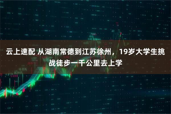 云上速配 从湖南常德到江苏徐州，19岁大学生挑战徒步一千公里去上学