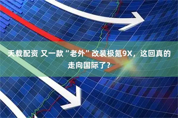 天载配资 又一款“老外”改装极氪9X，这回真的走向国际了？
